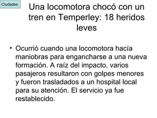 Una locomotora chocó con un tren en Temperley: 18 heridos leves Ocurrió cuando una locomotora hacía maniobras para engancharse a una nueva formación. A raíz del impacto, varios pasajeros resultaron con golpes menores y fueron trasladados a un hospital local para su atención. El servicio ya fue restablecido.  Ciudades  