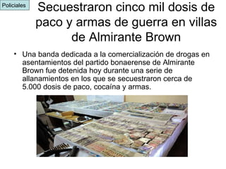 Secuestraron cinco mil dosis de paco y armas de guerra en villas de Almirante Brown Una banda dedicada a la comercialización de drogas en asentamientos del partido bonaerense de Almirante Brown fue detenida hoy durante una serie de allanamientos en los que se secuestraron cerca de 5.000 dosis de paco, cocaína y armas.  Policiales  