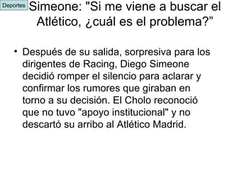 Simeone: "Si me viene a buscar el Atlético, ¿cuál es el problema?” Después de su salida, sorpresiva para los dirigentes de Racing, Diego Simeone decidió romper el silencio para aclarar y confirmar los rumores que giraban en torno a su decisión. El Cholo reconoció que no tuvo "apoyo institucional" y no descartó su arribo al Atlético Madrid.  Deportes 