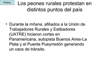 Los peones rurales protestan en distintos puntos del país Durante la mñana, afiliados a la Unión de Trabajadores Rurales y Estibadores (UATRE) hicieron cortes en Panamericana, autopista Buenos Aires-La Plata y el Puente Pueyrredón generando un caos de tránsito.   Política 