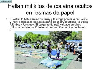 El vehículo había salido de Jujuy y la droga provenía de Bolivia y Perú. Planeaban comercializarla en el el Conurbano, la Costa Atlántica y Uruguay. El cargamento está valuado en cinco millones de dólares. Estaban en un camión que iba por la ruta 9.  Hallan mil kilos de cocaína ocultos en resmas de papel policiales 
