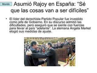 Asumió Rajoy en España: “Sé que las cosas van a ser difíciles” El líder del derechista Partido Popular fue investido como jefe de Gobierno. En su discurso admitió las dificultades, pero aseguró que se siente con fuerzas para llevar al país “adelante”. La alemana Ángela Merkel elogió sus medidas de ajuste. Mundo 