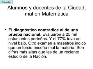 Alumnos y docentes de la Ciudad, mal en Matemática El diagnóstico contradice al de una prueba nacional . Evaluaron a 25 mil estudiantes porteños. Y el 77% tuvo un nivel bajo. Otro examen a maestros indicó que un tercio enseña mal la materia. Son cifras más altas que las de un reciente estudio de la Nación.   Sociedad 