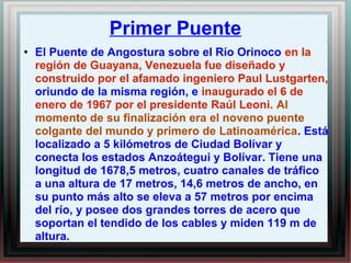 Primer Puente 
● El Puente de Angostura sobre el Río Orinoco en la 
región de Guayana, Venezuela fue diseñado y 
construido por el afamado ingeniero Paul Lustgarten, 
oriundo de la misma región, e inaugurado el 6 de 
enero de 1967 por el presidente Raúl Leoni. Al 
momento de su finalización era el noveno puente 
colgante del mundo y primero de Latinoamérica. Está 
localizado a 5 kilómetros de Ciudad Bolívar y 
conecta los estados Anzoátegui y Bolívar. Tiene una 
longitud de 1678,5 metros, cuatro canales de tráfico 
a una altura de 17 metros, 14,6 metros de ancho, en 
su punto más alto se eleva a 57 metros por encima 
del río, y posee dos grandes torres de acero que 
soportan el tendido de los cables y miden 119 m de 
altura. 
 