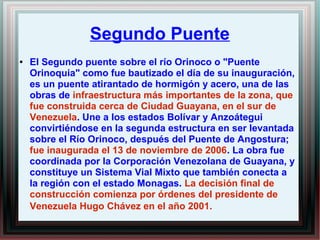 Segundo Puente 
● El Segundo puente sobre el río Orinoco o "Puente 
Orinoquia" como fue bautizado el día de su inauguración, 
es un puente atirantado de hormigón y acero, una de las 
obras de infraestructura más importantes de la zona, que 
fue construida cerca de Ciudad Guayana, en el sur de 
Venezuela. Une a los estados Bolívar y Anzoátegui 
convirtiéndose en la segunda estructura en ser levantada 
sobre el Río Orinoco, después del Puente de Angostura; 
fue inaugurada el 13 de noviembre de 2006. La obra fue 
coordinada por la Corporación Venezolana de Guayana, y 
constituye un Sistema Vial Mixto que también conecta a 
la región con el estado Monagas. La decisión final de 
construcción comienza por órdenes del presidente de 
Venezuela Hugo Chávez en el año 2001. 
 