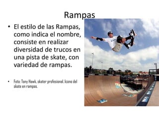 Rampas
• El estilo de las Rampas,
  como indica el nombre,
  consiste en realizar
  diversidad de trucos en
  una pista de skate, con
  variedad de rampas.

• Foto: Tony Hawk, skater profesional. Icono del
  skate en rampas.
 