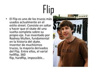 Flip
• El Flip es uno de los trucos más
  usados actualmente en el
  estilo street. Consiste en saltar
  y hacer que el skate dé una
  vuelta completa sobre su
  propio eje. Fue inventado por
  Rodney Mullen, fundamental
  en la historia del skate.
  Inventor de muchísimos
  trucos, la mayoría derivados
  del Flip. Entre ellos, el varial
  hellflip, 360
  flip, hardflip, impossible…
 