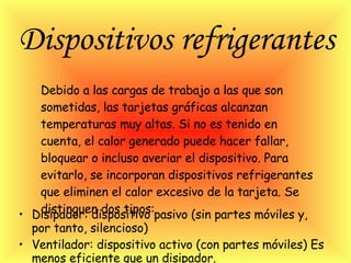 Dispositivos refrigerantes   Disipador: dispositivo pasivo (sin partes móviles y, por tanto, silencioso) Ventilador: dispositivo activo (con partes móviles) Es menos eficiente que un disipador.  Debido a las cargas de trabajo a las que son sometidas, las tarjetas gráficas alcanzan temperaturas muy altas. Si no es tenido en cuenta, el calor generado puede hacer fallar, bloquear o incluso averiar el dispositivo. Para evitarlo, se incorporan dispositivos refrigerantes que eliminen el calor excesivo de la tarjeta. Se distinguen dos tipos:  
