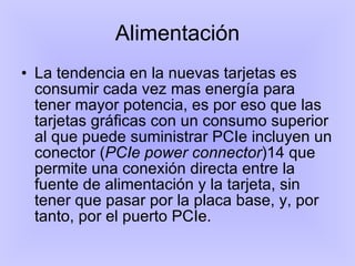 Alimentación La tendencia en la nuevas tarjetas es consumir cada vez mas energía para tener mayor potencia, es por eso que las tarjetas gráficas con un consumo superior al que puede suministrar PCIe incluyen un conector ( PCIe power connector )14 que permite una conexión directa entre la fuente de alimentación y la tarjeta, sin tener que pasar por la placa base, y, por tanto, por el puerto PCIe.  