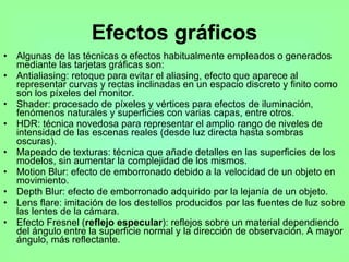 Efectos gráficos Algunas de las técnicas o efectos habitualmente empleados o generados mediante las tarjetas gráficas son: Antialiasing: retoque para evitar el aliasing, efecto que aparece al representar curvas y rectas inclinadas en un espacio discreto y finito como son los píxeles del monitor.  Shader: procesado de píxeles y vértices para efectos de iluminación, fenómenos naturales y superficies con varias capas, entre otros.  HDR: técnica novedosa para representar el amplio rango de niveles de intensidad de las escenas reales (desde luz directa hasta sombras oscuras).  Mapeado de texturas: técnica que añade detalles en las superficies de los modelos, sin aumentar la complejidad de los mismos.  Motion Blur: efecto de emborronado debido a la velocidad de un objeto en movimiento.  Depth Blur: efecto de emborronado adquirido por la lejanía de un objeto.  Lens flare: imitación de los destellos producidos por las fuentes de luz sobre las lentes de la cámara.  Efecto Fresnel ( reflejo especular ): reflejos sobre un material dependiendo del ángulo entre la superficie normal y la dirección de observación. A mayor ángulo, más reflectante.  