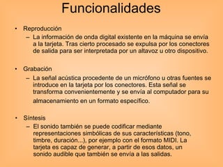 Funcionalidades  Grabación  La señal acústica procedente de un micrófono u otras fuentes se introduce en la tarjeta por los conectores. Esta señal se transforma convenientemente y se envía al computador para su almacenamiento en un formato específico.   Reproducción  La información de onda digital existente en la máquina se envía a la tarjeta. Tras cierto procesado se expulsa por los conectores de salida para ser interpretada por un altavoz u otro dispositivo.  Síntesis  El sonido también se puede codificar mediante representaciones simbólicas de sus características (tono, timbre, duración...), por ejemplo con el formato MIDI. La tarjeta es capaz de generar, a partir de esos datos, un sonido audible que también se envía a las salidas.  