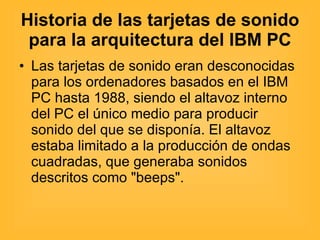 Historia de las tarjetas de sonido para la arquitectura del IBM PC Las tarjetas de sonido eran desconocidas para los ordenadores basados en el IBM PC hasta 1988, siendo el altavoz interno del PC el único medio para producir sonido del que se disponía. El altavoz estaba limitado a la producción de ondas cuadradas, que generaba sonidos descritos como "beeps". 