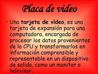Placa de video Una  tarjeta de vídeo , es una tarjeta de expansión para una computadora, encargada de procesar los datos provenientes de la CPU y transformarlos en información comprensible y representable en un dispositivo de salida, como un monitor o televisor.   