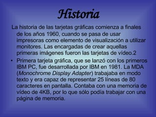 Historia La historia de las tarjetas gráficas comienza a finales de los años 1960, cuando se pasa de usar impresoras como elemento de visualización a utilizar monitores. Las encargadas de crear aquellas primeras imágenes fueron las tarjetas de vídeo.2 Primera tarjeta gráfica, que se lanzó con los primeros IBM PC, fue desarrollada por IBM en 1981. La MDA ( Monochrome Display Adapter ) trabajaba en modo texto y era capaz de representar 25 líneas de 80 caracteres en pantalla. Contaba con una memoria de vídeo de 4KB, por lo que sólo podía trabajar con una página de memoria. 