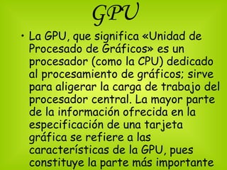 GPU La GPU, que significa «Unidad de Procesado de Gráficos» es un procesador (como la CPU) dedicado al procesamiento de gráficos; sirve para aligerar la carga de trabajo del procesador central. La mayor parte de la información ofrecida en la especificación de una tarjeta gráfica se refiere a las características de la GPU, pues constituye la parte más importante de la tarjeta.  