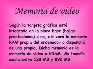 Memoria de video Según la tarjeta gráfica esté integrada en la placa base (bajas prestaciones) o no, utilizará la memoria RAM propia del ordenador o dispondrá de una propia. Dicha memoria es la memoria de vídeo o VRAM. Su tamaño oscila entre 128 MB y 892 MB.   