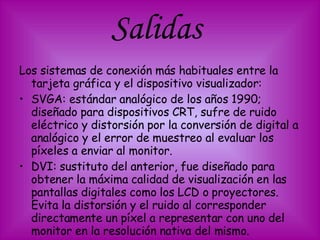 Salidas  Los sistemas de conexión más habituales entre la tarjeta gráfica y el dispositivo visualizador: SVGA: estándar analógico de los años 1990; diseñado para dispositivos CRT, sufre de ruido eléctrico y distorsión por la conversión de digital a analógico y el error de muestreo al evaluar los píxeles a enviar al monitor.  DVI: sustituto del anterior, fue diseñado para obtener la máxima calidad de visualización en las pantallas digitales como los LCD o proyectores. Evita la distorsión y el ruido al corresponder directamente un píxel a representar con uno del monitor en la resolución nativa del mismo.  