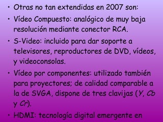 Otras no tan extendidas en 2007 son: Vídeo Compuesto: analógico de muy baja resolución mediante conector RCA.  S-Video: incluido para dar soporte a televisores, reproductores de DVD, vídeos, y videoconsolas.  Vídeo por componentes: utilizado también para proyectores; de calidad comparable a la de SVGA, dispone de tres clavijas ( Y ,  Cb  y  Cr ).  HDMI: tecnología digital emergente en 2007 que pretende sustituir a todas las demás. 