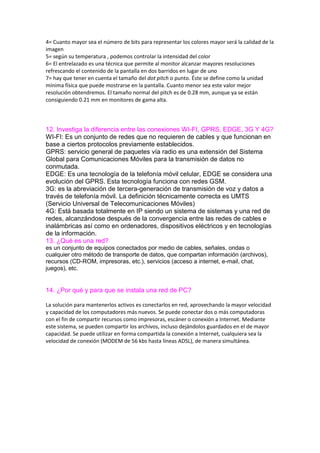4= Cuanto mayor sea el número de bits para representar los colores mayor será la calidad de la
imagen
5= según su temperatura , podemos controlar la intensidad del color
6= El entrelazado es una técnica que permite al monitor alcanzar mayores resoluciones
refrescando el contenido de la pantalla en dos barridos en lugar de uno
7= hay que tener en cuenta el tamaño del dot pitch o punto. Éste se define como la unidad
mínima física que puede mostrarse en la pantalla. Cuanto menor sea este valor mejor
resolución obtendremos. El tamaño normal del pitch es de 0.28 mm, aunque ya se están
consiguiendo 0.21 mm en monitores de gama alta.
12. Investiga la diferencia entre las conexiones WI-FI, GPRS, EDGE, 3G Y 4G?
WI-FI: Es un conjunto de redes que no requieren de cables y que funcionan en
base a ciertos protocolos previamente establecidos.
GPRS: servicio general de paquetes vía radio es una extensión del Sistema
Global para Comunicaciones Móviles para la transmisión de datos no
conmutada.
EDGE: Es una tecnología de la telefonía móvil celular, EDGE se considera una
evolución del GPRS. Esta tecnología funciona con redes GSM.
3G: es la abreviación de tercera-generación de transmisión de voz y datos a
través de telefonía móvil. La definición técnicamente correcta es UMTS
(Servicio Universal de Telecomunicaciones Móviles)
4G: Está basada totalmente en IP siendo un sistema de sistemas y una red de
redes, alcanzándose después de la convergencia entre las redes de cables e
inalámbricas así como en ordenadores, dispositivos eléctricos y en tecnologías
de la información.
13. ¿Qué es una red?
es un conjunto de equipos conectados por medio de cables, señales, ondas o
cualquier otro método de transporte de datos, que compartan información (archivos),
recursos (CD-ROM, impresoras, etc.), servicios (acceso a internet, e-mail, chat,
juegos), etc.
14. ¿Por qué y para que se instala una red de PC?
La solución para mantenerlos activos es conectarlos en red, aprovechando la mayor velocidad
y capacidad de los computadores más nuevos. Se puede conectar dos o más computadoras
con el fin de compartir recursos como impresoras, escáner o conexión a Internet. Mediante
este sistema, se pueden compartir los archivos, incluso dejándolos guardados en el de mayor
capacidad. Se puede utilizar en forma compartida la conexión a Internet, cualquiera sea la
velocidad de conexión (MODEM de 56 kbs hasta líneas ADSL), de manera simultánea.
 