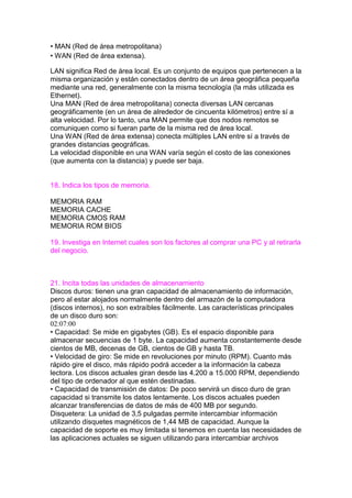 • MAN (Red de área metropolitana)
• WAN (Red de área extensa).
LAN significa Red de área local. Es un conjunto de equipos que pertenecen a la
misma organización y están conectados dentro de un área geográfica pequeña
mediante una red, generalmente con la misma tecnología (la más utilizada es
Ethernet).
Una MAN (Red de área metropolitana) conecta diversas LAN cercanas
geográficamente (en un área de alrededor de cincuenta kilómetros) entre sí a
alta velocidad. Por lo tanto, una MAN permite que dos nodos remotos se
comuniquen como si fueran parte de la misma red de área local.
Una WAN (Red de área extensa) conecta múltiples LAN entre sí a través de
grandes distancias geográficas.
La velocidad disponible en una WAN varía según el costo de las conexiones
(que aumenta con la distancia) y puede ser baja.
18. Indica los tipos de memoria.
MEMORIA RAM
MEMORIA CACHE
MEMORIA CMOS RAM
MEMORIA ROM BIOS
19. Investiga en Internet cuales son los factores al comprar una PC y al retirarla
del negocio.
21. Incita todas las unidades de almacenamiento
Discos duros: tienen una gran capacidad de almacenamiento de información,
pero al estar alojados normalmente dentro del armazón de la computadora
(discos internos), no son extraíbles fácilmente. Las características principales
de un disco duro son:
02:07:00
• Capacidad: Se mide en gigabytes (GB). Es el espacio disponible para
almacenar secuencias de 1 byte. La capacidad aumenta constantemente desde
cientos de MB, decenas de GB, cientos de GB y hasta TB.
• Velocidad de giro: Se mide en revoluciones por minuto (RPM). Cuanto más
rápido gire el disco, más rápido podrá acceder a la información la cabeza
lectora. Los discos actuales giran desde las 4.200 a 15.000 RPM, dependiendo
del tipo de ordenador al que estén destinadas.
• Capacidad de transmisión de datos: De poco servirá un disco duro de gran
capacidad si transmite los datos lentamente. Los discos actuales pueden
alcanzar transferencias de datos de más de 400 MB por segundo.
Disquetera: La unidad de 3,5 pulgadas permite intercambiar información
utilizando disquetes magnéticos de 1,44 MB de capacidad. Aunque la
capacidad de soporte es muy limitada si tenemos en cuenta las necesidades de
las aplicaciones actuales se siguen utilizando para intercambiar archivos
 
