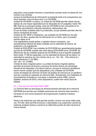 pequeños, pues pueden borrarse y reescribirse cuantas veces se desee de una
manera muy cómoda,
aunque la transferencia de información es bastante lenta si la comparamos con
otros soportes, como el disco duro o un CD-ROM.
Unidad de CD-ROM o Lectora: La unidad de CD-ROM permite utilizar discos
ópticos de una mayor capacidad que los disquetes de 3,5 pulgadas: hasta 700
MB. Ésta es su principal ventaja, pues los CD-ROM se han convertido en el
estándar para distribuir sistemas operativos, aplicaciones, etc.
El uso de estas unidades está muy extendido, ya que también permiten leer los
discos compactos de audio.
Unidad de CD- REW o Grabadora: Las unidades de CD-ROM son de sólo
lectura. Es decir, pueden leer la información en un disco, pero no pueden
escribir datos en él.
Una regrabadora puede grabar y regrabar discos compactos. Las
características básicas de estas unidades son la velocidad de lectura, de
grabación y de regrabación
Unidad de DVD-ROM: Las unidades de DVD-ROM son aparentemente iguales
que las de CD-ROM, pueden leer tanto discos DVD-ROM como CD-ROM. Se
diferencian de las unidades lectoras de CD-ROM en que el soporte empleado
tiene hasta 17 GB de capacidad, y en la velocidad de lectura de los datos. La
velocidad se expresa con otro número de la «x»: 12x, 16x... Pero ahora la x
hace referencia a 1,32 MB/s.
Así: 16x = 21,12 MB/s.
Unidad de disco magneto-optico: La unidad de discos magneto-ópticos
permiten el proceso de lectura y escritura de dichos discos con tecnología
híbrida de los disquetes y los discos ópticos, aunque en entornos domésticos
fueron menos usadas que las disqueteras y las unidades de CD-ROM.
Lector de tarjetas de memoria: El lector de tarjetas de memoria es un periférico
que lee o escribe en soportes de memoria flash. Actualmente, los instalados en
computadores (incluidos en una placa o mediante puerto USB), marcos
digitales, lectores de DVD y otros dispositivos, suelen leer varios tipos de
tarjetas.
22. ¿ Que son las memorias Flash USB?
La memoria flash es tecnología de almacenamiento derivada de la memoria
EEPROM que permite que múltiples posiciones de memoria sean escritas o
borradas en una misma operación de programación mediante impulsos
eléctricos,
frente a las anteriores que sólo permite escribir o borrar una única celda cada
vez. Por ello, flash permite funcionar a velocidades muy superiores cuando los
sistemas emplean lectura y escritura en diferentes puntos de esta memoria al
mismo tiempo.
 