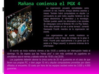 La CompetenciaDurante la “Mega Lanparty” están programadas competencias de distintos juegos como “Counter Strike” o “Call of Duty”. Los premios para los ganadores serán de hasta 1,5 millones de guaraníes. Los jugadores también pueden realizar desafíos a sus pares y esto genera nuevas competencias. En sus anteriores ediciones el evento juntó a cientos de personas de todas las edades, quienes se divirtieron jugando durante horas en partidas multijugador y pudieron intercambiar recursos y experiencias tecnológicas. La Lanparty es una modalidad de fiesta muy popular donde personas interesadas en informática llevan sus PC y se instalan por unas horas o días en las facilidades otorgadas por la organización. El Paraguay GamerseXpo es considerado como el evento más grande en el campo del entretenimiento digital en nuestro país. 