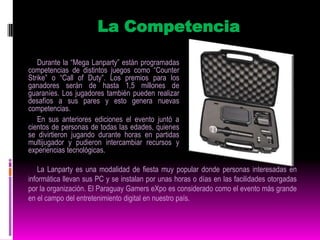 Este tipo de actividad es muy popular en todo el mundo y generalmente cuenta con una importante cantidad de participantes. Además, estas reuniones sirven para que los usuarios se conozcan frente a frente (a veces solo se conocen a través de Internet) y puedan intercambiar experiencias relacionadas al mundo de la informática. Esto sumado al tiempo que pueden pasar jugando. El PGX es organizado por el popular sitio de Internet Juegos Online Paraguay (www.juegosonline.com.py). Con una antigüedad de 9 años, esta web tiene una comunidad de más de 32.000 usuarios registrados, con 25 servidores de distintos juegos y un promedio de 500 jugadores conectados simultáneamente, todos de Paraguay, según datos proveídos por fuentes del mismo portal. Más información en www.pgx.com.py.