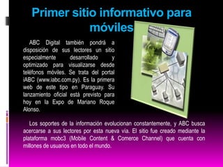 Los lectores podrán visualizar directamente desde sus teléfonos móviles las noticias, fotografías y videos, entre otros. También podrán utilizar todas las herramientas interactivas que ofrece el portal de noticias online y además compartir los contenidos con sus amigos. El lanzamiento oficial de iABC se realizará hoy, jueves, a las 19:30, en la Expo 2009 de la ciudad de Mariano Roque Alonso en el salón de eventos del pabellón europeo. En la oportunidad se realizará una demostración del funcionamiento del nuevo portal. 