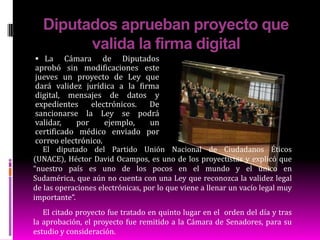Diputados aprueban proyecto que valida la firma digitalLa Cámara de Diputados aprobó sin modificaciones este jueves un proyecto de Ley que dará validez jurídica a la firma digital, mensajes de datos y expedientes electrónicos. De sancionarse la Ley se podrá validar, por ejemplo, un certificado médico enviado por correo electrónico. El diputado del Partido Unión Nacional de Ciudadanos Éticos (UNACE), Héctor David Ocampos, es uno de los proyectistas y explicó que “nuestro país es uno de los pocos en el mundo y el único en Sudamérica, que aún no cuenta con una Ley que reconozca la validez legal de las operaciones electrónicas, por lo que viene a llenar un vacío legal muy importante”.El citado proyecto fue tratado en quinto lugar en el  orden del día y tras la aprobación, el proyecto fue remitido a la Cámara de Senadores, para su estudio y consideración.