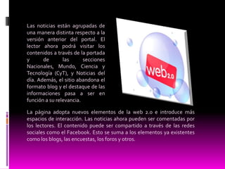 Las noticias están agrupadas de una manera distinta respecto a la versión anterior del portal. El lector ahora podrá visitar los contenidos a través de la portada y de las secciones Nacionales, Mundo, Ciencia y Tecnología (CyT), y Noticias del día. Además, el sitio abandona el formato blog y el destaque de las informaciones pasa a ser en función a su relevancia.La página adopta nuevos elementos de la web 2.0 e introduce más espacios de interacción. Las noticias ahora pueden ser comentadas por los lectores. El contenido puede ser compartido a través de las redes sociales como el Facebook. Esto se suma a los elementos ya existentes como los blogs, las encuestas, los foros y otros.