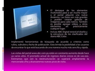 El destaque de los elementos multimedia pasó a ser mucho mayor y el portal adquirió una nueva dinámica. Las fotos son más grandes y pueden crearse galerías de imágenes para cada noticia. También es posible agregar vídeos y otros elementos en prácticamente cualquier lugar.Incluso ABC Digital renovó el diseño y la estructura de los clasificados del diario ABC Color.Implementó herramientas de búsqueda de acuerdo a criterios como rubro, subrubro y fecha de publicación. Esto brinda la posibilidad a los usuarios de encontrar lo que está buscando de una manera mucho más sencilla y rápida.Las visitas del portal www.abc.com.py están en constante aumento desde hace ya varios años. El promedio actual de ingresos diarios únicos es de 120.000. Estimamos que con la reestructuración se superará ampliamente la mencionada cifra y alcanzaremos nuevos picos de visita.