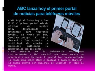 ABC lanza hoy el primer portal de noticias para teléfonos móviles. ABC Digital lanza hoy a las 19:30 el primer portal web de noticias de nuestro país, desarrollado y optimizado para teléfonos móviles. Se trata de iABC (www.iabc.com.py). El sitio ofrecerá a los usuarios la posibilidad de acceder a contenidos multimedia y compartirlos con los demás.Los soportes de la información evolucionan constantemente y ABC encontró una nueva manera de acercarse a sus lectores. El portal fue creado mediante la plataforma mobc3 (Mobile Content & ComerceChannel). La misma cuenta con millones de usuarios en todo el mundo. ElLos lectores podrán visualizar directamente de sus teléfonos móviles las noticias, fotografías y videos, entre otros. También podrán utilizar todas las herramientas interactivas que ofrece el portal de noticias online y además compartir los contenidos con sus amigos. lanzamiento oficial de iABC se realizará hoy, jueves, a las 19:30 en la Expo 2009 de la ciudad de Mariano Roque Alonso, en el salón de eventos del Pabellón Europeo. En la oportunidad se realizará una demostración del funcionamiento del nuevo portal y se brindarán más detalles al respecto. Mobc3. La suite mobc3, que se hace conocer con el lema “diseña una vez, desarróllalo en muchos dispositivos”, ofrece contenidos y servicios optimizados para iPhone, iPod, smartphones y hasta consolas de juegos con conexión a Internet. iABC fue diseñado a base de esta herramienta