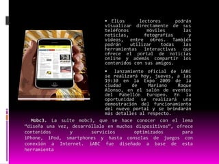 Contenidos para móviles en el mundoLas empresas de comunicación están luchando para ganar territorio en un nuevo mundo de contenidos para teléfonos celulares. Muchas ven en este nuevo soporte de información otra forma de acercarse a su público y una salida a la baja inversión en publicidad a causa de la crisis financiera internacional. Los conglomerados de medios, fabricantes de equipamiento de computación y los operadores de telecomunicaciones están mirando al naciente mercado de medios inalámbricos, alentados por los teléfonos inteligentes como el iPhone y el BlackBerry. 