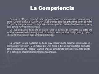 Este tipo de actividad es muy popular en todo el mundo y generalmente cuenta con una importante cantidad de participantes. Además, estas reuniones sirven para que los usuarios se conozcan frente a frente (a veces solo se conocen a través de Internet) y puedan intercambiar experiencias relacionadas al mundo de la informática. Esto sumado al tiempo que pueden pasar jugando. El PGX es organizado por el popular sitio de Internet Juegos Online Paraguay (www.juegosonline.com.py). Con una antigüedad de 9 años, esta web tiene una comunidad de más de 32.000 usuarios registrados, con 25 servidores de distintos juegos y un promedio de 500 jugadores conectados simultáneamente, todos de Paraguay, según datos proveídos por fuentes del mismo portal. Más información en www.pgx.com.py.
