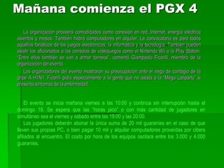 La CompetenciaDurante la “Mega Lanparty” están programadas competencias de distintos juegos como “Counter Strike” o “Call of Duty”. Los premios para los ganadores serán de hasta 1,5 millones de guaraníes. Los jugadores también pueden realizar desafíos a sus pares y esto genera nuevas competencias. En sus anteriores ediciones el evento juntó a cientos de personas de todas las edades, quienes se divirtieron jugando durante horas en partidas multijugador y pudieron intercambiar recursos y experiencias tecnológicas. La Lanparty es una modalidad de fiesta muy popular donde personas interesadas en informática llevan sus PC y se instalan por unas horas o días en las facilidades otorgadas por la organización. El Paraguay Gamers eXpo es considerado como el evento más grande en el campo del entretenimiento digital en nuestro país. 