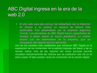 ABC Digital ingresa en la era de la web 2.0El sitio web www.abc.com.py fue rediseñado con la intención de ofrecer a su público un espacio de lectura más confortable. Fue desarrollado por la empresa argentina Vincolo. Los periodistas de ABC Digital fueron capacitados de manera a poder operar la nueva plataforma. Lo mismo ocurrió con los webmasters de la empresa, que se encargarán del soporte técnico del portal.Uno de los cambios más resaltantes que introduce ABC Digital es la separación de los contenidos de la edición impresa del diario y de su versión online. Uno de los botones del menú principal permite visualizar exclusivamente las noticias que se publicaron ese día en el diario papel. Al lado pueden verse los contenidos de la versión digital. 