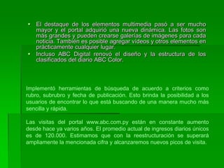 El destaque de los elementos multimedia pasó a ser mucho mayor y el portal adquirió una nueva dinámica. Las fotos son más grandes y pueden crearse galerías de imágenes para cada noticia. También es posible agregar vídeos y otros elementos en prácticamente cualquier lugar. Incluso ABC Digital renovó el diseño y la estructura de los clasificados del diario ABC Color.Implementó herramientas de búsqueda de acuerdo a criterios como rubro, subrubro y fecha de publicación. Esto brinda la posibilidad a los usuarios de encontrar lo que está buscando de una manera mucho más sencilla y rápida.Las visitas del portal www.abc.com.py están en constante aumento desde hace ya varios años. El promedio actual de ingresos diarios únicos es de 120.000. Estimamos que con la reestructuración se superará ampliamente la mencionada cifra y alcanzaremos nuevos picos de visita.
