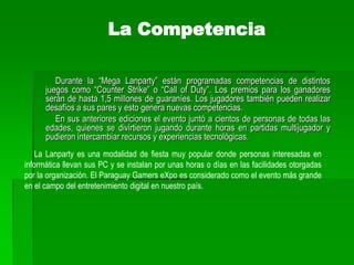 Este tipo de actividad es muy popular en todo el mundo y generalmente cuenta con una importante cantidad de participantes. Además, estas reuniones sirven para que los usuarios se conozcan frente a frente (a veces solo se conocen a través de Internet) y puedan intercambiar experiencias relacionadas al mundo de la informática. Esto sumado al tiempo que pueden pasar jugando. El PGX es organizado por el popular sitio de Internet Juegos Online Paraguay (www.juegosonline.com.py). Con una antigüedad de 9 años, esta web tiene una comunidad de más de 32.000 usuarios registrados, con 25 servidores de distintos juegos y un promedio de 500 jugadores conectados simultáneamente, todos de Paraguay, según datos proveídos por fuentes del mismo portal. Más información en www.pgx.com.py.