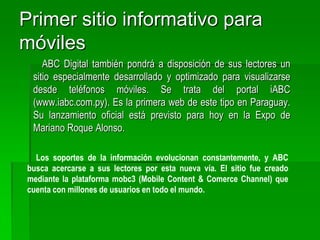 Los lectores podrán visualizar directamente desde sus teléfonos móviles las noticias, fotografías y videos, entre otros. También podrán utilizar todas las herramientas interactivas que ofrece el portal de noticias online y además compartir los contenidos con sus amigos. El lanzamiento oficial de iABC se realizará hoy, jueves, a las 19:30, en la Expo 2009 de la ciudad de Mariano Roque Alonso en el salón de eventos del pabellón europeo. En la oportunidad se realizará una demostración del funcionamiento del nuevo portal. 