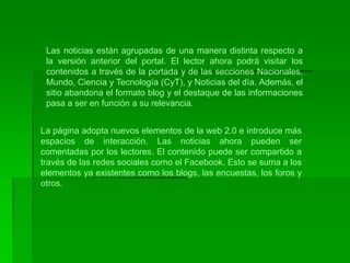 Las noticias están agrupadas de una manera distinta respecto a la versión anterior del portal. El lector ahora podrá visitar los contenidos a través de la portada y de las secciones Nacionales, Mundo, Ciencia y Tecnología (CyT), y Noticias del día. Además, el sitio abandona el formato blog y el destaque de las informaciones pasa a ser en función a su relevancia.La página adopta nuevos elementos de la web 2.0 e introduce más espacios de interacción. Las noticias ahora pueden ser comentadas por los lectores. El contenido puede ser compartido a través de las redes sociales como el Facebook. Esto se suma a los elementos ya existentes como los blogs, las encuestas, los foros y otros.
