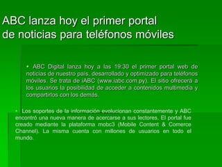 ABC lanza hoy el primer portal de noticias para teléfonos móviles. ABC Digital lanza hoy a las 19:30 el primer portal web de noticias de nuestro país, desarrollado y optimizado para teléfonos móviles. Se trata de iABC (www.iabc.com.py). El sitio ofrecerá a los usuarios la posibilidad de acceder a contenidos multimedia y compartirlos con los demás.Los soportes de la información evolucionan constantemente y ABC encontró una nueva manera de acercarse a sus lectores. El portal fue creado mediante la plataforma mobc3 (Mobile Content & Comerce Channel). La misma cuenta con millones de usuarios en todo el mundo. ElLos lectores podrán visualizar directamente de sus teléfonos móviles las noticias, fotografías y videos, entre otros. También podrán utilizar todas las herramientas interactivas que ofrece el portal de noticias online y además compartir los contenidos con sus amigos.  lanzamiento oficial de iABC se realizará hoy, jueves, a las 19:30 en la Expo 2009 de la ciudad de Mariano Roque Alonso, en el salón de eventos del Pabellón Europeo. En la oportunidad se realizará una demostración del funcionamiento del nuevo portal y se brindarán más detalles al respecto.Mobc3. La suite mobc3, que se hace conocer con el lema “diseña una vez, desarróllalo en muchos dispositivos”, ofrece contenidos y servicios optimizados para iPhone, iPod, smartphones y hasta consolas de juegos con conexión a Internet. iABC fue diseñado a base de esta herramienta