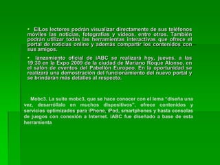Contenidos para móviles en el mundoLas empresas de comunicación están luchando para ganar territorio en un nuevo mundo de contenidos para teléfonos celulares. Muchas ven en este nuevo soporte de información otra forma de acercarse a su público y una salida a la baja inversión en publicidad a causa de la crisis financiera internacional.Los conglomerados de medios, fabricantes de equipamiento de computación y los operadores de telecomunicaciones están mirando al naciente mercado de medios inalámbricos, alentados por los teléfonos inteligentes como el iPhone y el BlackBerry. 