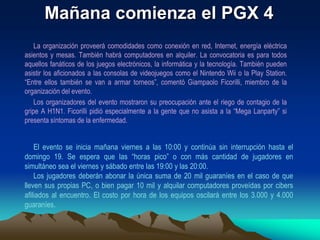 La CompetenciaDurante la “Mega Lanparty” están programadas competencias de distintos juegos como “Counter Strike” o “Call of Duty”. Los premios para los ganadores serán de hasta 1,5 millones de guaraníes. Los jugadores también pueden realizar desafíos a sus pares y esto genera nuevas competencias. En sus anteriores ediciones el evento juntó a cientos de personas de todas las edades, quienes se divirtieron jugando durante horas en partidas multijugador y pudieron intercambiar recursos y experiencias tecnológicas. La Lanparty es una modalidad de fiesta muy popular donde personas interesadas en informática llevan sus PC y se instalan por unas horas o días en las facilidades otorgadas por la organización. El Paraguay Gamers eXpo es considerado como el evento más grande en el campo del entretenimiento digital en nuestro país. 