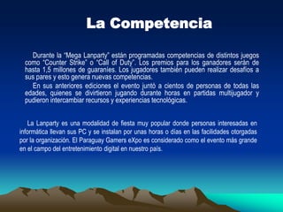 Este tipo de actividad es muy popular en todo el mundo y generalmente cuenta con una importante cantidad de participantes. Además, estas reuniones sirven para que los usuarios se conozcan frente a frente (a veces solo se conocen a través de Internet) y puedan intercambiar experiencias relacionadas al mundo de la informática. Esto sumado al tiempo que pueden pasar jugando. El PGX es organizado por el popular sitio de Internet Juegos Online Paraguay (www.juegosonline.com.py). Con una antigüedad de 9 años, esta web tiene una comunidad de más de 32.000 usuarios registrados, con 25 servidores de distintos juegos y un promedio de 500 jugadores conectados simultáneamente, todos de Paraguay, según datos proveídos por fuentes del mismo portal. Más información en www.pgx.com.py.