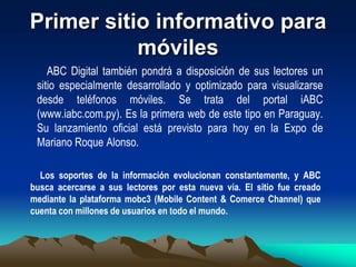Los lectores podrán visualizar directamente desde sus teléfonos móviles las noticias, fotografías y videos, entre otros. También podrán utilizar todas las herramientas interactivas que ofrece el portal de noticias online y además compartir los contenidos con sus amigos. El lanzamiento oficial de iABC se realizará hoy, jueves, a las 19:30, en la Expo 2009 de la ciudad de Mariano Roque Alonso en el salón de eventos del pabellón europeo. En la oportunidad se realizará una demostración del funcionamiento del nuevo portal. 
