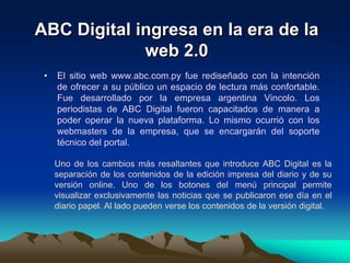 ABC Digital ingresa en la era de la web 2.0El sitio web www.abc.com.py fue rediseñado con la intención de ofrecer a su público un espacio de lectura más confortable. Fue desarrollado por la empresa argentina Vincolo. Los periodistas de ABC Digital fueron capacitados de manera a poder operar la nueva plataforma. Lo mismo ocurrió con los webmasters de la empresa, que se encargarán del soporte técnico del portal.Uno de los cambios más resaltantes que introduce ABC Digital es la separación de los contenidos de la edición impresa del diario y de su versión online. Uno de los botones del menú principal permite visualizar exclusivamente las noticias que se publicaron ese día en el diario papel. Al lado pueden verse los contenidos de la versión digital. 