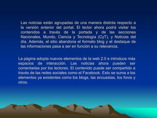 Las noticias están agrupadas de una manera distinta respecto a la versión anterior del portal. El lector ahora podrá visitar los contenidos a través de la portada y de las secciones Nacionales, Mundo, Ciencia y Tecnología (CyT), y Noticias del día. Además, el sitio abandona el formato blog y el destaque de las informaciones pasa a ser en función a su relevancia.La página adopta nuevos elementos de la web 2.0 e introduce más espacios de interacción. Las noticias ahora pueden ser comentadas por los lectores. El contenido puede ser compartido a través de las redes sociales como el Facebook. Esto se suma a los elementos ya existentes como los blogs, las encuestas, los foros y otros.