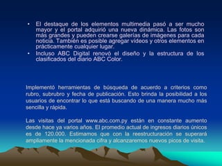 El destaque de los elementos multimedia pasó a ser mucho mayor y el portal adquirió una nueva dinámica. Las fotos son más grandes y pueden crearse galerías de imágenes para cada noticia. También es posible agregar vídeos y otros elementos en prácticamente cualquier lugar. Incluso ABC Digital renovó el diseño y la estructura de los clasificados del diario ABC Color.Implementó herramientas de búsqueda de acuerdo a criterios como rubro, subrubro y fecha de publicación. Esto brinda la posibilidad a los usuarios de encontrar lo que está buscando de una manera mucho más sencilla y rápida.Las visitas del portal www.abc.com.py están en constante aumento desde hace ya varios años. El promedio actual de ingresos diarios únicos es de 120.000. Estimamos que con la reestructuración se superará ampliamente la mencionada cifra y alcanzaremos nuevos picos de visita.