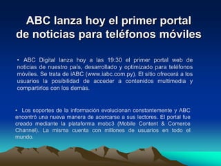 ABC lanza hoy el primer portal de noticias para teléfonos móviles. ABC Digital lanza hoy a las 19:30 el primer portal web de noticias de nuestro país, desarrollado y optimizado para teléfonos móviles. Se trata de iABC (www.iabc.com.py). El sitio ofrecerá a los usuarios la posibilidad de acceder a contenidos multimedia y compartirlos con los demás.Los soportes de la información evolucionan constantemente y ABC encontró una nueva manera de acercarse a sus lectores. El portal fue creado mediante la plataforma mobc3 (Mobile Content & Comerce Channel). La misma cuenta con millones de usuarios en todo el mundo. ElLos lectores podrán visualizar directamente de sus teléfonos móviles las noticias, fotografías y videos, entre otros. También podrán utilizar todas las herramientas interactivas que ofrece el portal de noticias online y además compartir los contenidos con sus amigos.  lanzamiento oficial de iABC se realizará hoy, jueves, a las 19:30 en la Expo 2009 de la ciudad de Mariano Roque Alonso, en el salón de eventos del Pabellón Europeo. En la oportunidad se realizará una demostración del funcionamiento del nuevo portal y se brindarán más detalles al respecto.Mobc3. La suite mobc3, que se hace conocer con el lema “diseña una vez, desarróllalo en muchos dispositivos”, ofrece contenidos y servicios optimizados para iPhone, iPod, smartphones y hasta consolas de juegos con conexión a Internet. iABC fue diseñado a base de esta herramienta