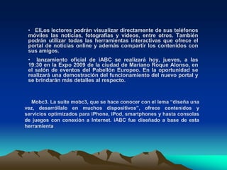 Contenidos para móviles en el mundoLas empresas de comunicación están luchando para ganar territorio en un nuevo mundo de contenidos para teléfonos celulares. Muchas ven en este nuevo soporte de información otra forma de acercarse a su público y una salida a la baja inversión en publicidad a causa de la crisis financiera internacional.Los conglomerados de medios, fabricantes de equipamiento de computación y los operadores de telecomunicaciones están mirando al naciente mercado de medios inalámbricos, alentados por los teléfonos inteligentes como el iPhone y el BlackBerry. 